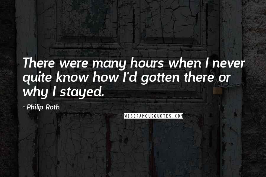 Philip Roth Quotes: There were many hours when I never quite know how I'd gotten there or why I stayed.