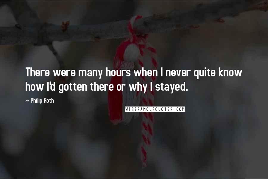 Philip Roth Quotes: There were many hours when I never quite know how I'd gotten there or why I stayed.