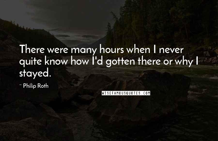 Philip Roth Quotes: There were many hours when I never quite know how I'd gotten there or why I stayed.