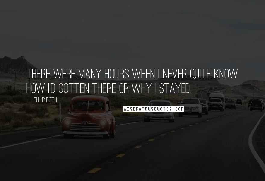 Philip Roth Quotes: There were many hours when I never quite know how I'd gotten there or why I stayed.