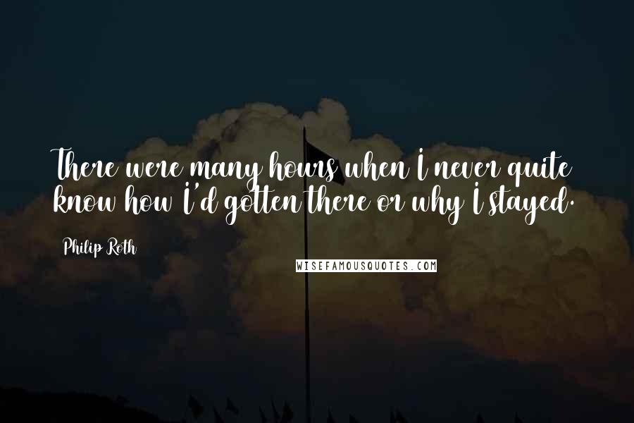 Philip Roth Quotes: There were many hours when I never quite know how I'd gotten there or why I stayed.