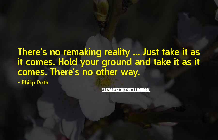 Philip Roth Quotes: There's no remaking reality ... Just take it as it comes. Hold your ground and take it as it comes. There's no other way.