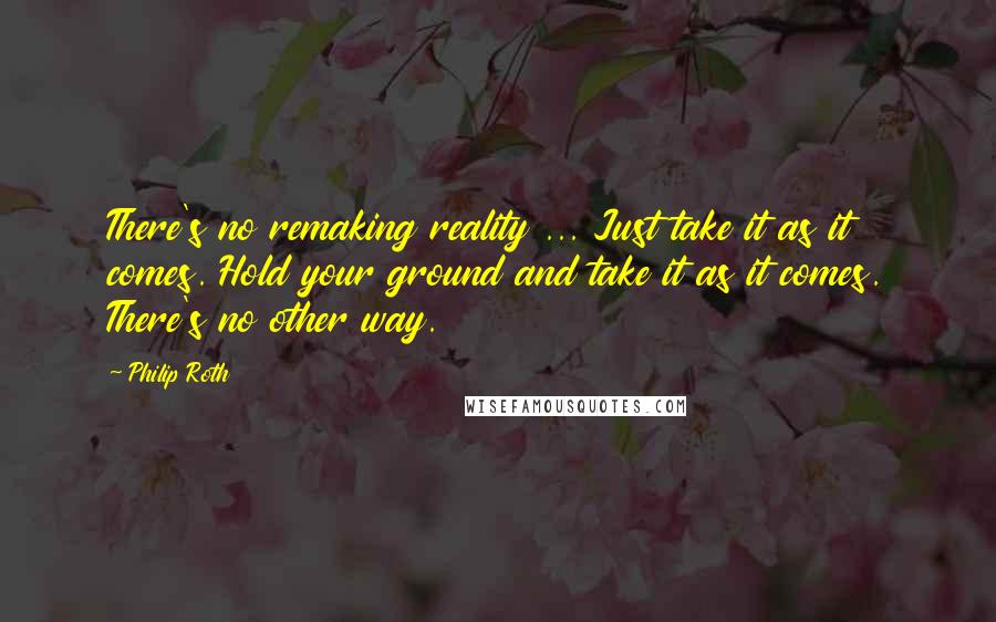 Philip Roth Quotes: There's no remaking reality ... Just take it as it comes. Hold your ground and take it as it comes. There's no other way.