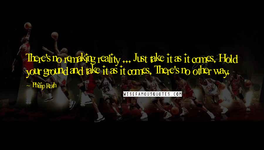 Philip Roth Quotes: There's no remaking reality ... Just take it as it comes. Hold your ground and take it as it comes. There's no other way.