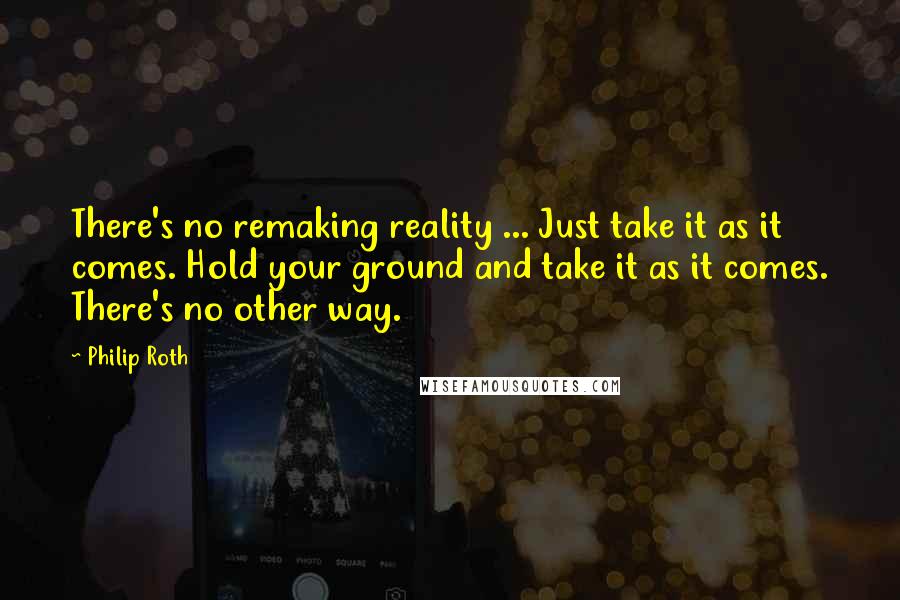 Philip Roth Quotes: There's no remaking reality ... Just take it as it comes. Hold your ground and take it as it comes. There's no other way.