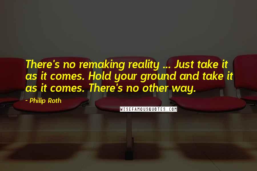 Philip Roth Quotes: There's no remaking reality ... Just take it as it comes. Hold your ground and take it as it comes. There's no other way.