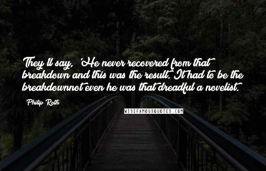 Philip Roth Quotes: They'll say, 'He never recovered from that breakdown and this was the result. It had to be the breakdownnot even he was that dreadful a novelist.