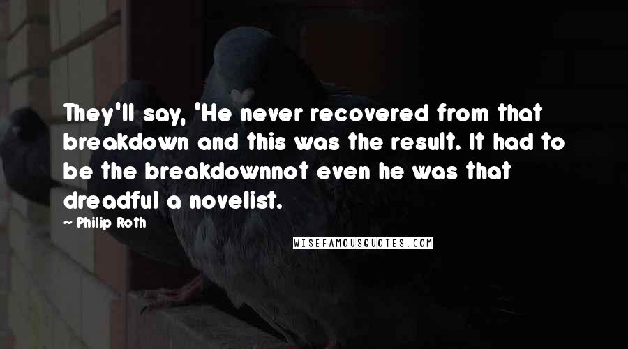 Philip Roth Quotes: They'll say, 'He never recovered from that breakdown and this was the result. It had to be the breakdownnot even he was that dreadful a novelist.