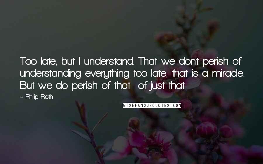 Philip Roth Quotes: Too late, but I understand. That we don't perish of understanding everything too late, that is a miracle. But we do perish of that of just that.
