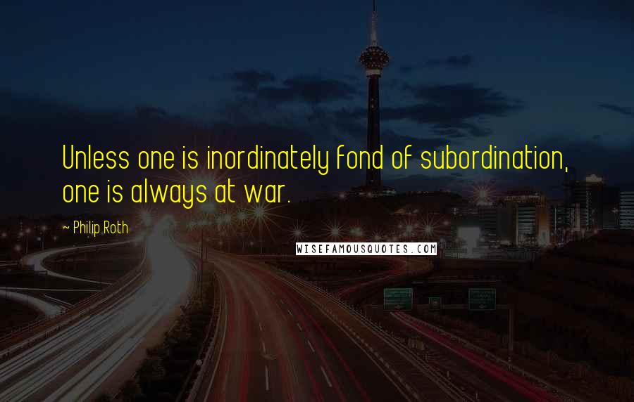Philip Roth Quotes: Unless one is inordinately fond of subordination, one is always at war.