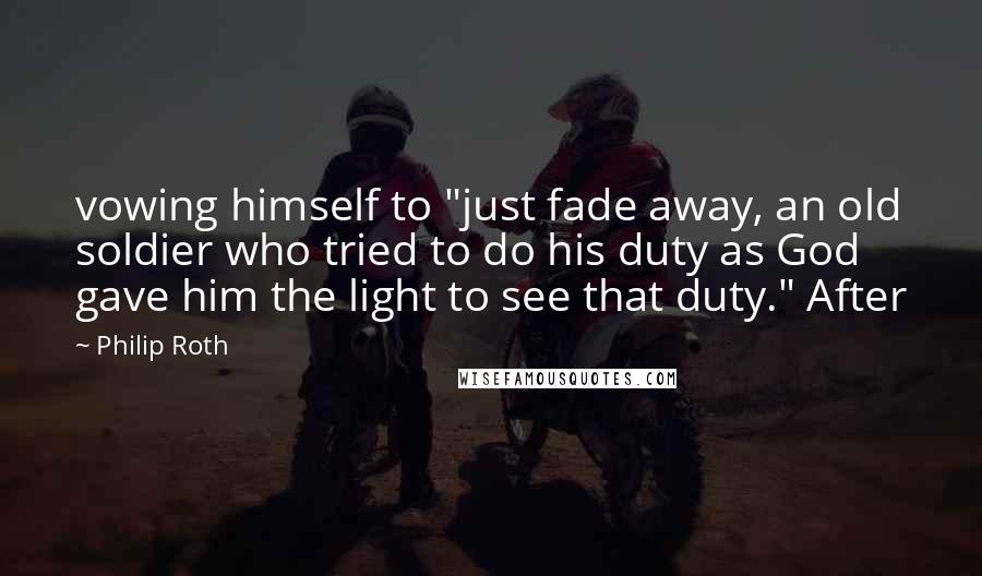 Philip Roth Quotes: vowing himself to "just fade away, an old soldier who tried to do his duty as God gave him the light to see that duty." After