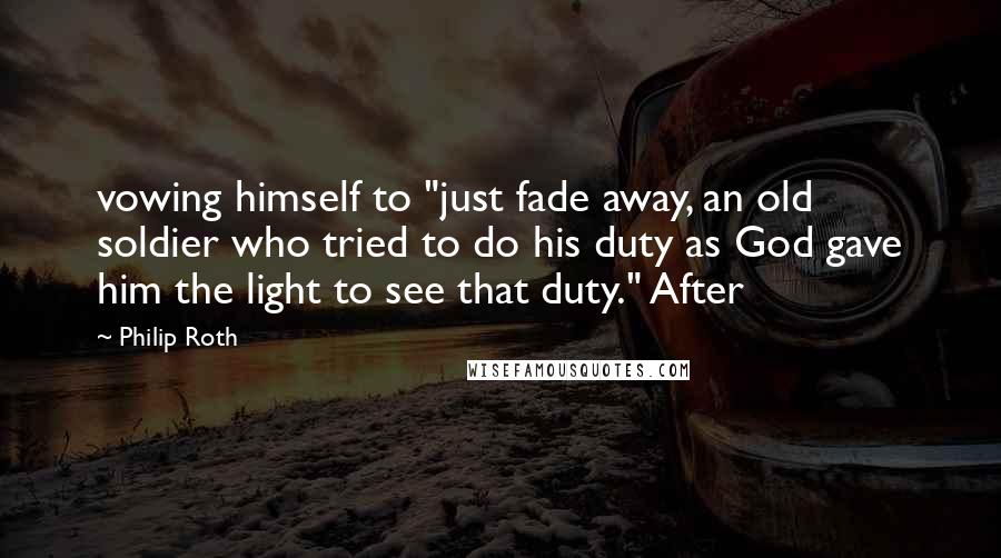 Philip Roth Quotes: vowing himself to "just fade away, an old soldier who tried to do his duty as God gave him the light to see that duty." After