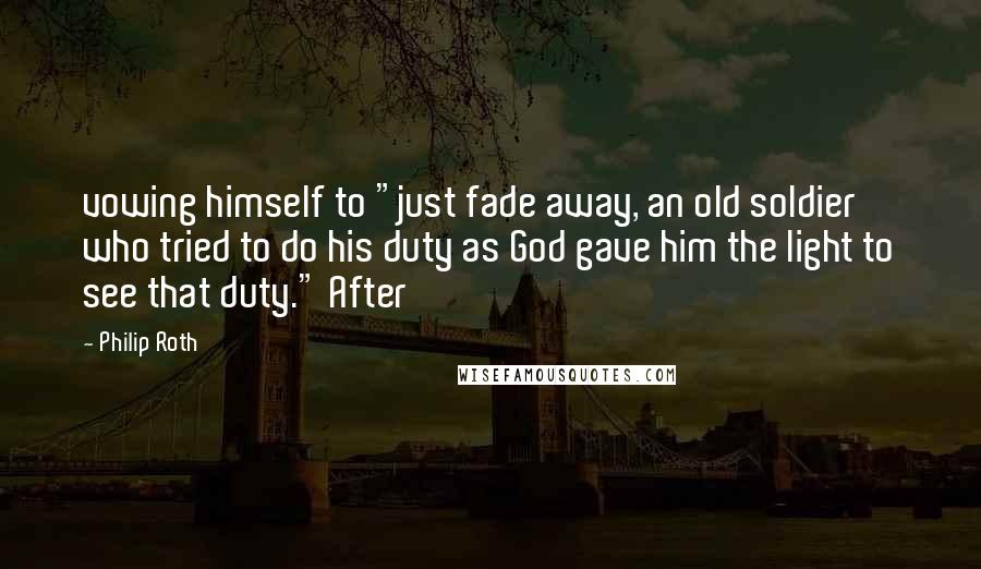 Philip Roth Quotes: vowing himself to "just fade away, an old soldier who tried to do his duty as God gave him the light to see that duty." After