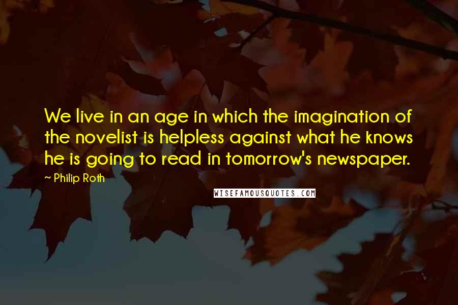 Philip Roth Quotes: We live in an age in which the imagination of the novelist is helpless against what he knows he is going to read in tomorrow's newspaper.