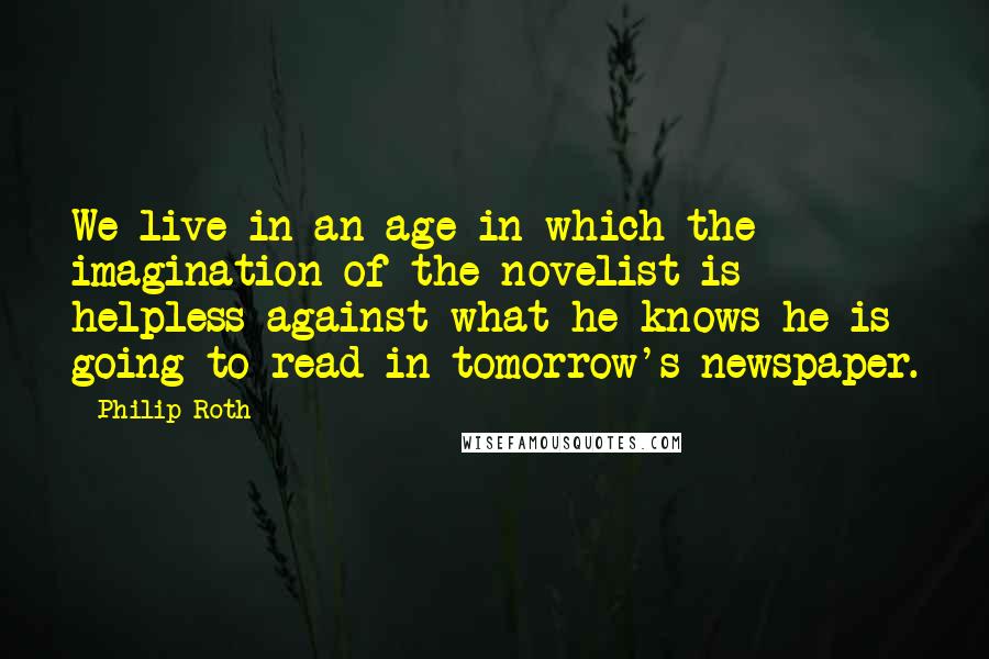 Philip Roth Quotes: We live in an age in which the imagination of the novelist is helpless against what he knows he is going to read in tomorrow's newspaper.