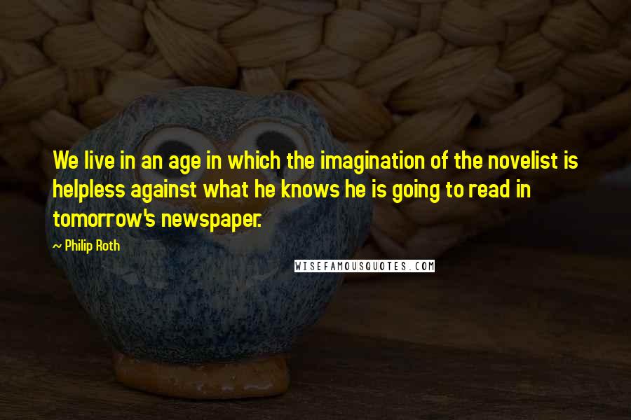 Philip Roth Quotes: We live in an age in which the imagination of the novelist is helpless against what he knows he is going to read in tomorrow's newspaper.