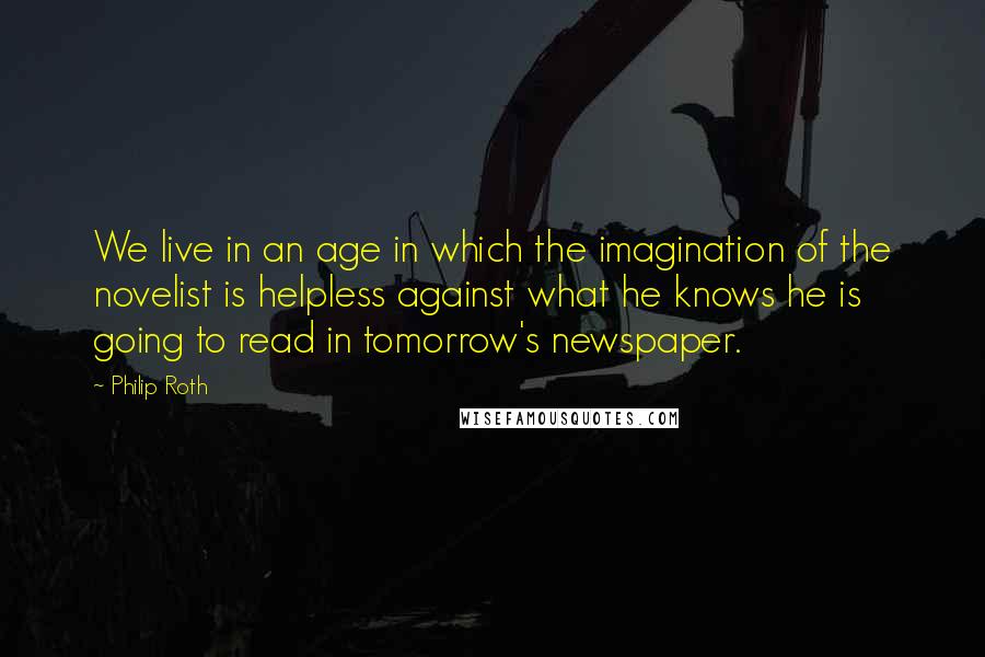 Philip Roth Quotes: We live in an age in which the imagination of the novelist is helpless against what he knows he is going to read in tomorrow's newspaper.