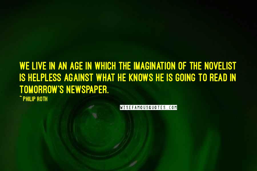 Philip Roth Quotes: We live in an age in which the imagination of the novelist is helpless against what he knows he is going to read in tomorrow's newspaper.