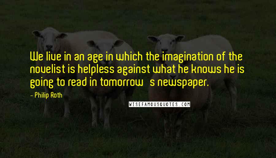 Philip Roth Quotes: We live in an age in which the imagination of the novelist is helpless against what he knows he is going to read in tomorrow's newspaper.