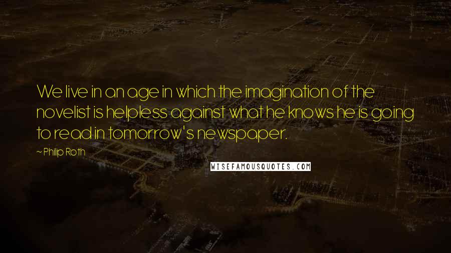 Philip Roth Quotes: We live in an age in which the imagination of the novelist is helpless against what he knows he is going to read in tomorrow's newspaper.