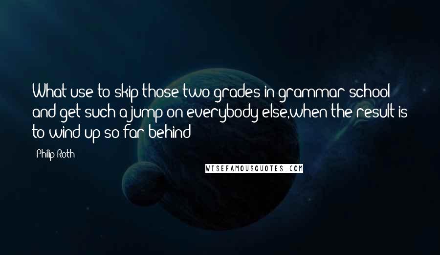 Philip Roth Quotes: What use to skip those two grades in grammar school and get such a jump on everybody else,when the result is to wind up so far behind?
