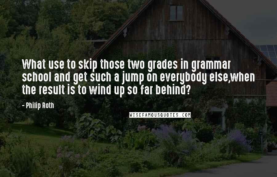 Philip Roth Quotes: What use to skip those two grades in grammar school and get such a jump on everybody else,when the result is to wind up so far behind?