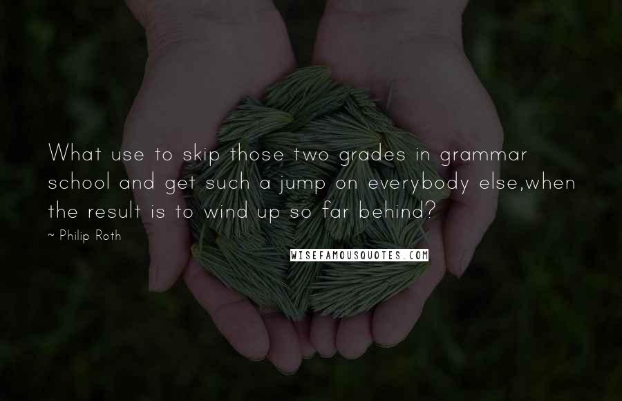 Philip Roth Quotes: What use to skip those two grades in grammar school and get such a jump on everybody else,when the result is to wind up so far behind?