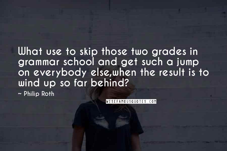 Philip Roth Quotes: What use to skip those two grades in grammar school and get such a jump on everybody else,when the result is to wind up so far behind?
