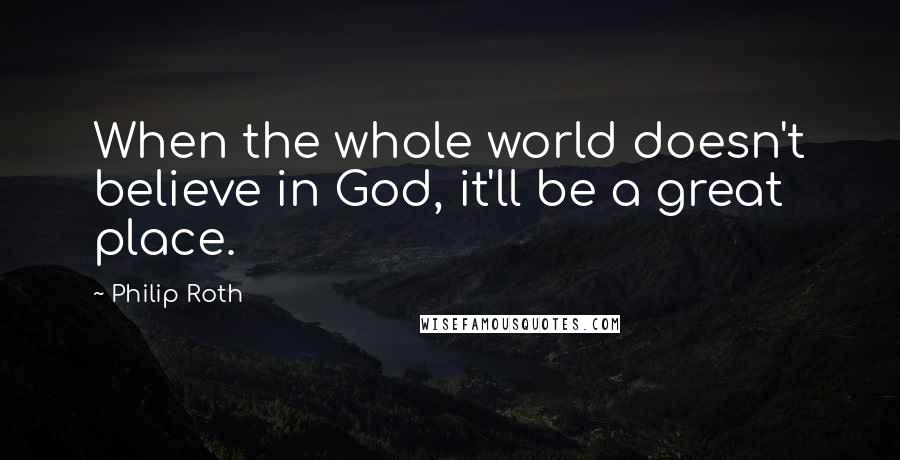 Philip Roth Quotes: When the whole world doesn't believe in God, it'll be a great place.