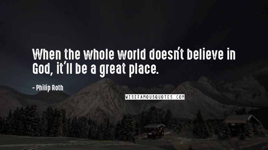 Philip Roth Quotes: When the whole world doesn't believe in God, it'll be a great place.