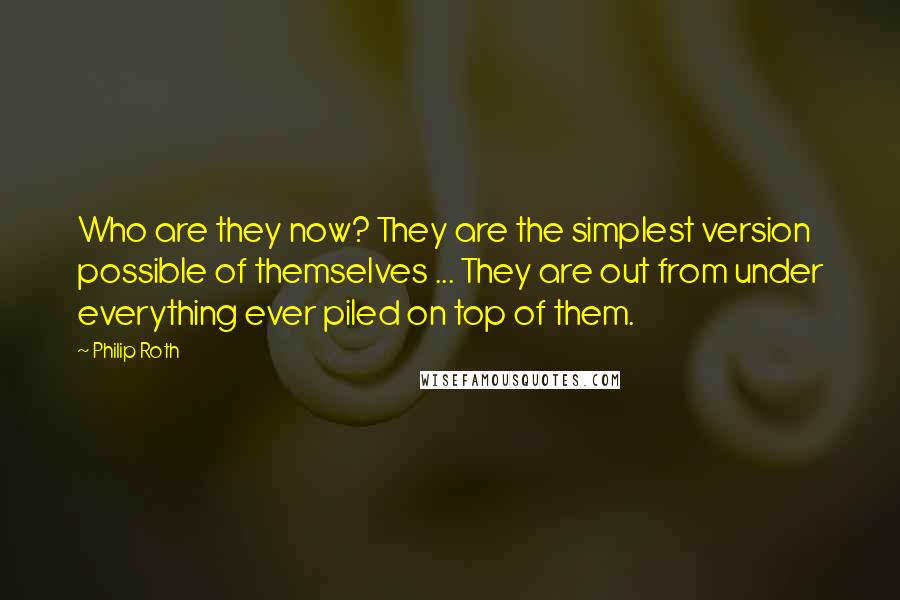 Philip Roth Quotes: Who are they now? They are the simplest version possible of themselves ... They are out from under everything ever piled on top of them.