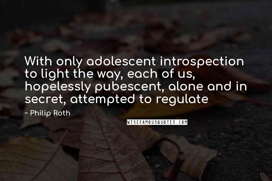 Philip Roth Quotes: With only adolescent introspection to light the way, each of us, hopelessly pubescent, alone and in secret, attempted to regulate