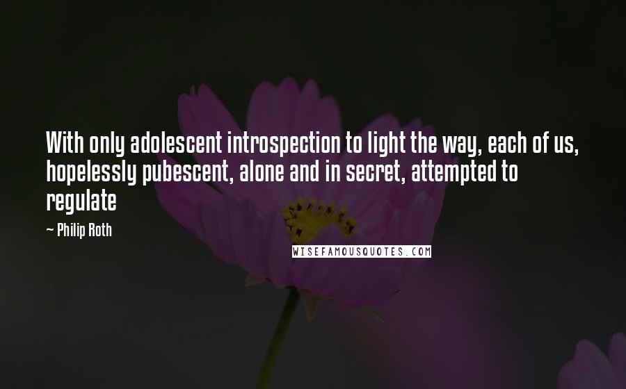 Philip Roth Quotes: With only adolescent introspection to light the way, each of us, hopelessly pubescent, alone and in secret, attempted to regulate