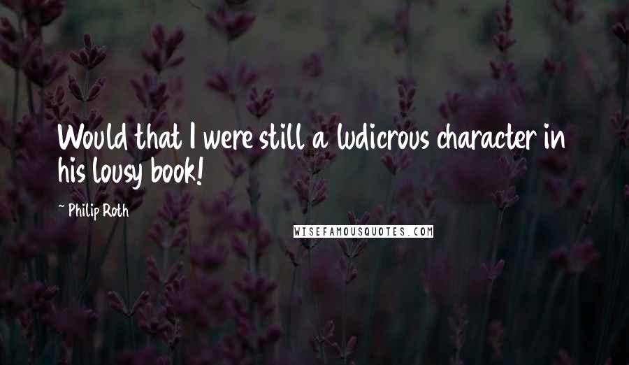 Philip Roth Quotes: Would that I were still a ludicrous character in his lousy book!