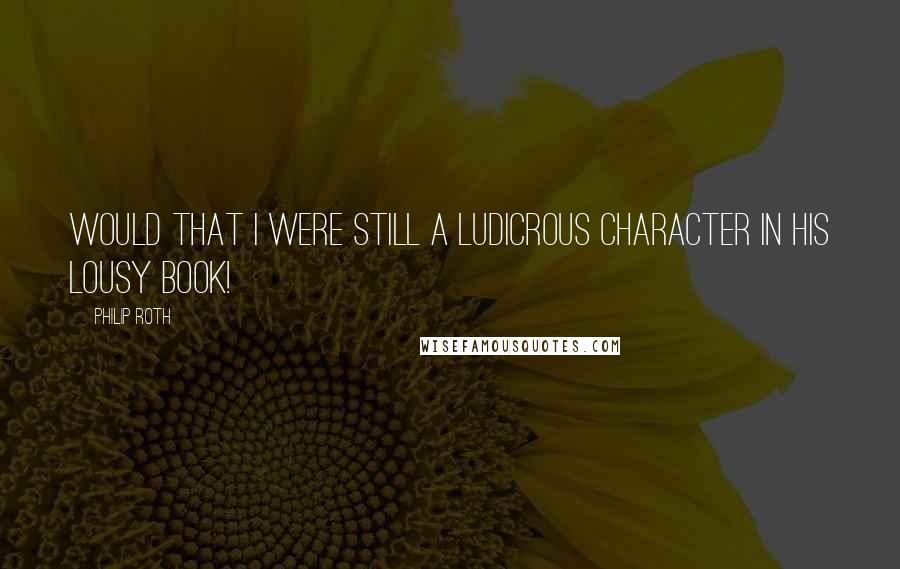 Philip Roth Quotes: Would that I were still a ludicrous character in his lousy book!