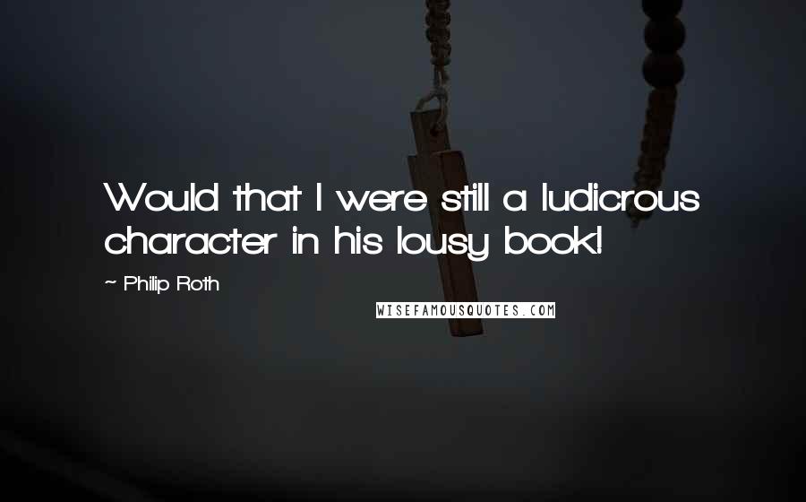 Philip Roth Quotes: Would that I were still a ludicrous character in his lousy book!