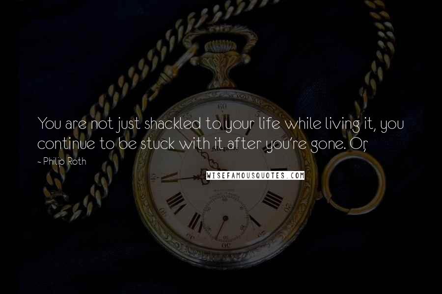 Philip Roth Quotes: You are not just shackled to your life while living it, you continue to be stuck with it after you're gone. Or,