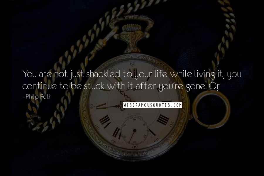 Philip Roth Quotes: You are not just shackled to your life while living it, you continue to be stuck with it after you're gone. Or,