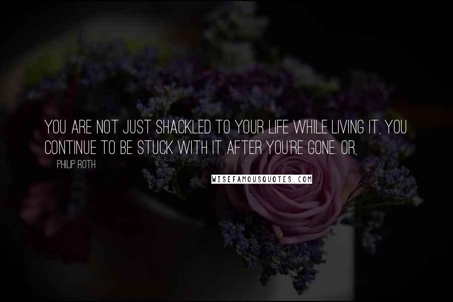 Philip Roth Quotes: You are not just shackled to your life while living it, you continue to be stuck with it after you're gone. Or,