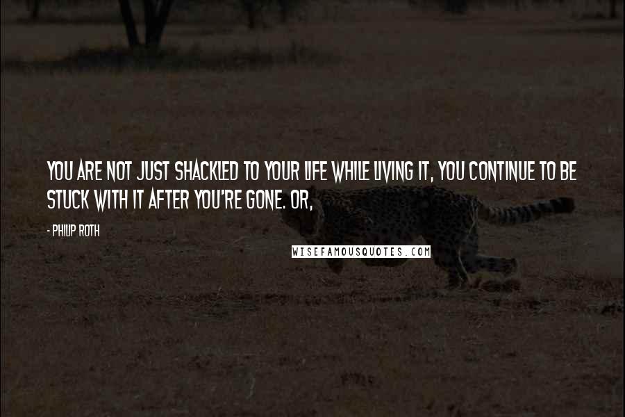 Philip Roth Quotes: You are not just shackled to your life while living it, you continue to be stuck with it after you're gone. Or,