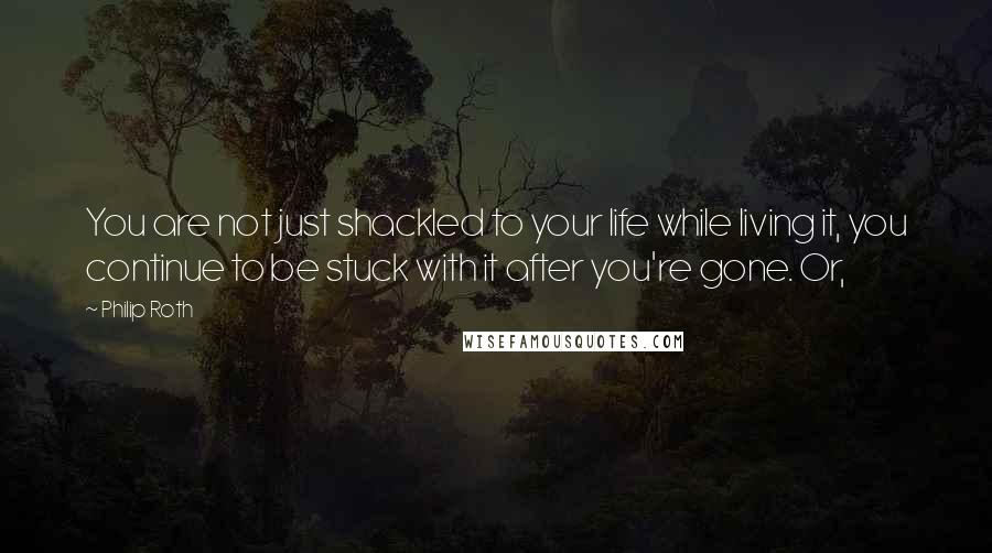 Philip Roth Quotes: You are not just shackled to your life while living it, you continue to be stuck with it after you're gone. Or,