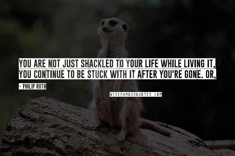 Philip Roth Quotes: You are not just shackled to your life while living it, you continue to be stuck with it after you're gone. Or,