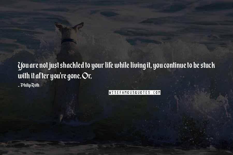 Philip Roth Quotes: You are not just shackled to your life while living it, you continue to be stuck with it after you're gone. Or,