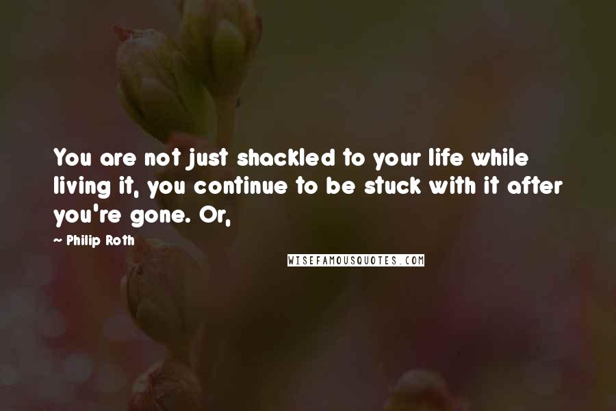 Philip Roth Quotes: You are not just shackled to your life while living it, you continue to be stuck with it after you're gone. Or,