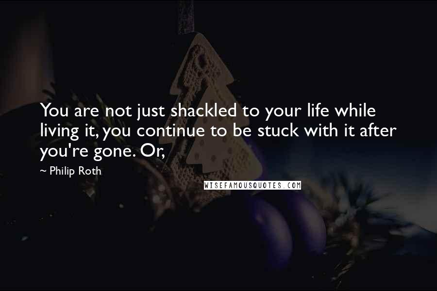 Philip Roth Quotes: You are not just shackled to your life while living it, you continue to be stuck with it after you're gone. Or,