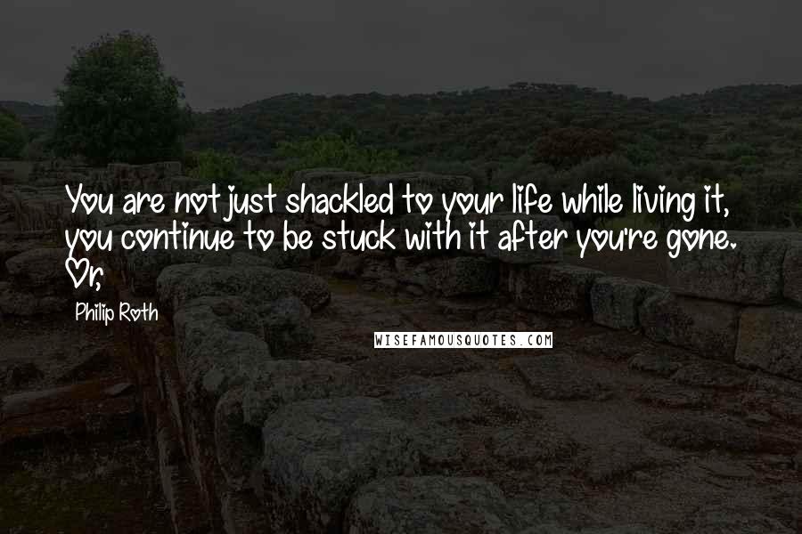 Philip Roth Quotes: You are not just shackled to your life while living it, you continue to be stuck with it after you're gone. Or,