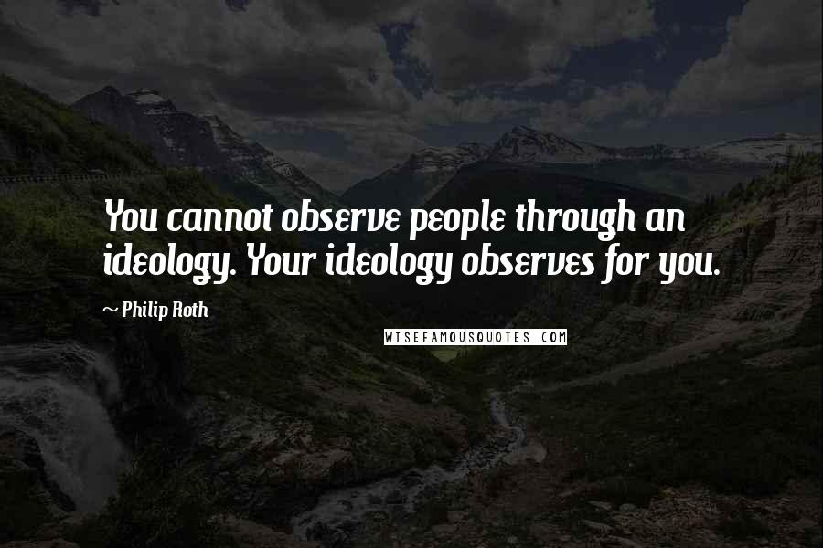 Philip Roth Quotes: You cannot observe people through an ideology. Your ideology observes for you.