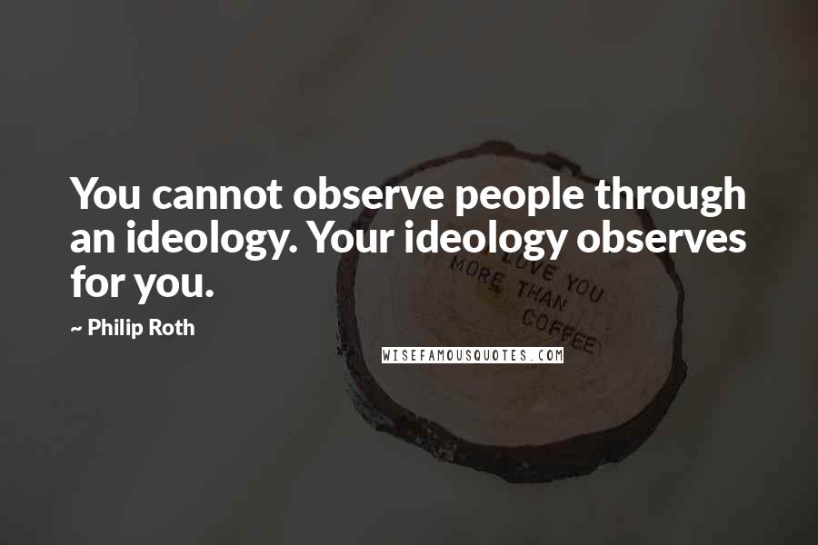 Philip Roth Quotes: You cannot observe people through an ideology. Your ideology observes for you.