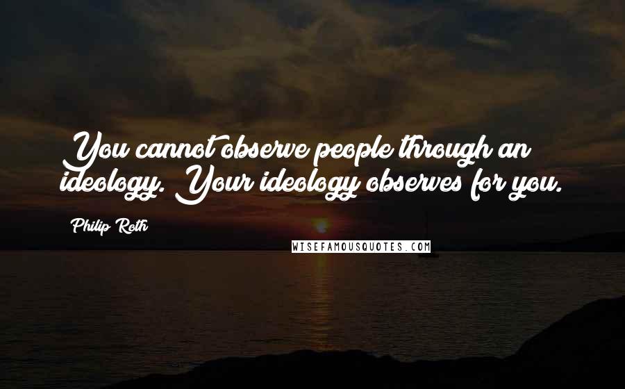 Philip Roth Quotes: You cannot observe people through an ideology. Your ideology observes for you.