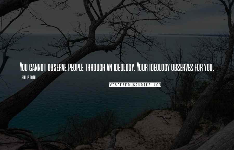 Philip Roth Quotes: You cannot observe people through an ideology. Your ideology observes for you.